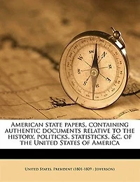 American State Papers, Containing Authentic Documents Relative To The History, Politicks, Statisticks, &c. Of The United States Of America