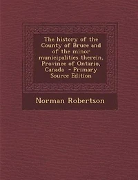 The history of the County of Bruce and of the minor municipalities therein, Province of Ontario, Canada  - Primary Source Edition