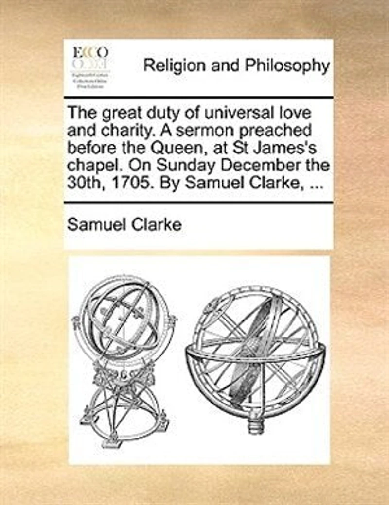 The Great Duty Of Universal Love And Charity. A Sermon Preached Before Queen, At St James's Chapel. On Sunday December 30th, 1705. By Samuel Clarke, ...