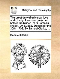 The Great Duty Of Universal Love And Charity. A Sermon Preached Before Queen, At St James's Chapel. On Sunday December 30th, 1705. By Samuel Clarke, ...