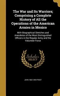 The War and Its Warriors; Comprising a Complete History of All the Operations of the American Armies in Mexico: With Biographical Sketches and Anecdotes of the Most Distinguished Officers in the Regular Army and