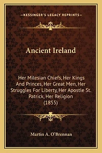 Ancient Ireland: Her Milesian Chiefs, Her Kings And Princes, Her Great Men, Her Struggles For Liberty, Her Apostle St. Patrick, Her Religion (1855)
