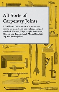 All Sorts of Carpentry Joints: A Guide for the Amateur Carpenter on how to Construct and use Halved, Lapped, Notched, Housed, Edge, Angle, Dowelled, Mortise and Tenon, Scarf, Mitre, Dovetail, Lap and Secret Joints