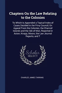 Chapters on the Law Relating To Colonies: Which Is Appended a Topical Index of Cases Decided Privy Council Appeal From Colon