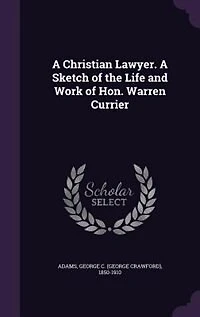 A Christian Lawyer. Sketch of the Life and Work Hon. Warren Currier