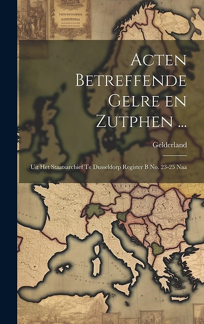 Acten Betreffende Gelre en Zutphen ...: Uit het Staatsarchief te Dusseldorp Register B no. 23-25 Naa