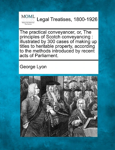 The Practical Conveyancer, Or, the Principles of Scotch Conveyancing: Illustrated by 300 Cases of Making Up Titles to Heritable Property, According to the Methods Introduced by Recent Acts of Parliament.
