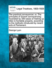 The Practical Conveyancer, Or, the Principles of Scotch Conveyancing: Illustrated by 300 Cases of Making Up Titles to Heritable Property, According to the Methods Introduced by Recent Acts of Parliament.