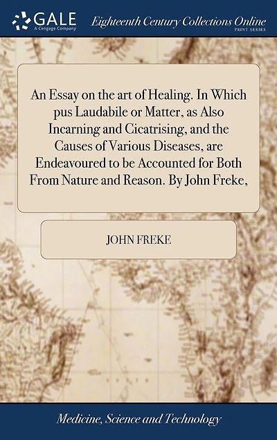 An Essay on the art of Healing. Which pus Laudabile or Matter, as Also Incarning and Cicatrising, Causes Various Diseases, are Endeavoured to be Accounted for Both From Nature Reason. By John Freke,
