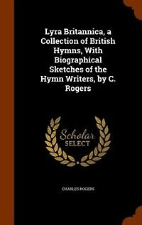 Lyra Britannica, a Collection of British Hymns, With Biographical Sketches the Hymn Writers, by C. Rogers