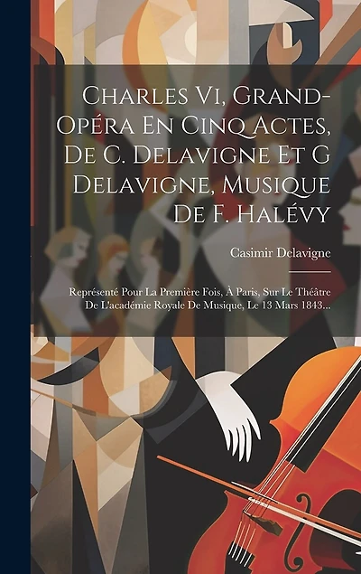 Charles Vi, Grand-opéra En Cinq Actes, De C. Delavigne Et G Delavigne, Musique De F. Halévy: Représenté Pour La Première Fois, À Paris, Sur Le Théâtre De L'académie Royale De Musique, Le 13 Mars 1843...