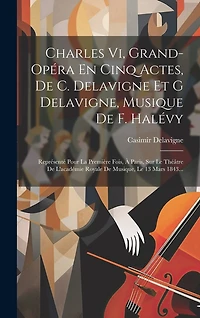 Charles Vi, Grand-opéra En Cinq Actes, De C. Delavigne Et G Delavigne, Musique De F. Halévy: Représenté Pour La Première Fois, À Paris, Sur Le Théâtre De L'académie Royale De Musique, Le 13 Mars 1843...