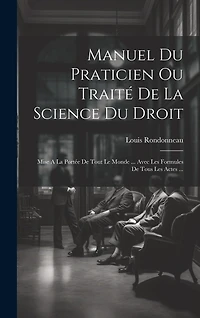 Manuel Du Praticien Ou Traité De La Science Du Droit: Mise A La Portée De Tout Le Monde ... Avec Les Formules De Tous Les Actes ...