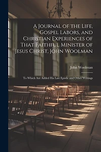 A Journal of the Life, Gospel Labors, and Christian Experiences of That Faithful Minister of Jesus Christ, John Woolman: To Which Are Added His Last Epistle and Other Writings