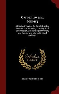 Carpentry and Joinery: A Practical Treatise On Simple Building Construction, Including Framing, Roof General