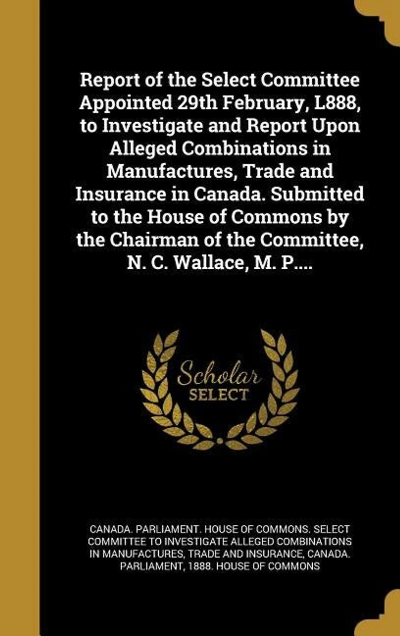 Report of the Select Committee Appointed 29th February, L888, to Investigate and Upon Alleged Combinations Manufactures, Trade Insurance Canada. Submitted House Commons by Chairman Committee, N. C. Wallace, M. P....