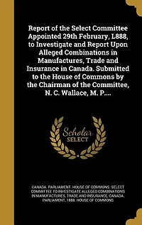 Report of the Select Committee Appointed 29th February, L888, to Investigate and Upon Alleged Combinations Manufactures, Trade Insurance Canada. Submitted House Commons by Chairman Committee, N. C. Wallace, M. P....
