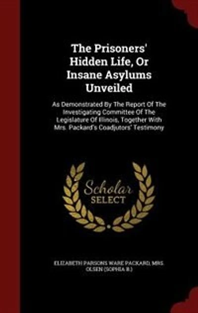 the Prisoners' Hidden Life, or Insane Asylums Unveiled: As Demonstrated by Report of Investigating Committee Legislature Illinois, Togeth