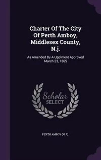 Charter Of The City Perth Amboy, Middlesex County, N.j.: As Amended By A Upplment Approved March 23, 1865