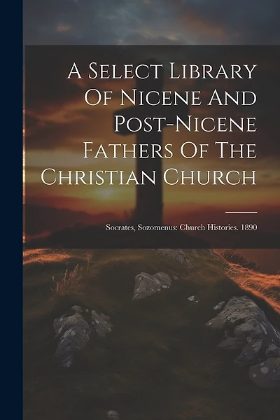 A Select Library Of Nicene And Post-nicene Fathers Of The Christian Church: Socrates, Sozomenus: Church Histories. 1890