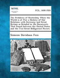The Problems of Neutrality When the World Is at War a History of Our Relations with Germany and Great Britain as Detailed in the Documents That Passed