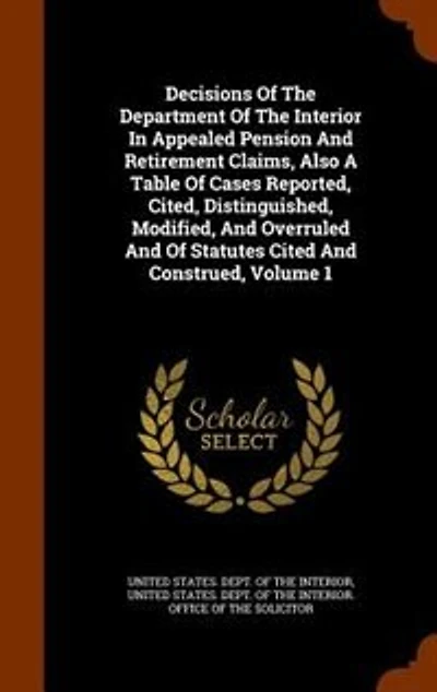 Decisions Of The Department Interior Appealed Pension And Retirement Claims, Also A Table Cases Reported, Cited, Distinguished, Modified, Overruled Statutes Cited Construed, Volume 1