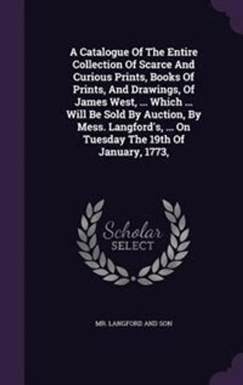 A Catalogue Of The Entire Collection Of Scarce And Curious Prints, Books Of Prints, And Drawings, Of James West, ... Which ... Will Be Sold By Auction, By Mess. Langford's, ... On Tuesday The 19th Of January, 1773,