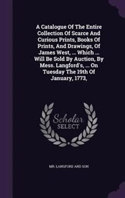 A Catalogue Of The Entire Collection Of Scarce And Curious Prints, Books Of Prints, And Drawings, Of James West, ... Which ... Will Be Sold By Auction, By Mess. Langford's, ... On Tuesday The 19th Of January, 1773,
