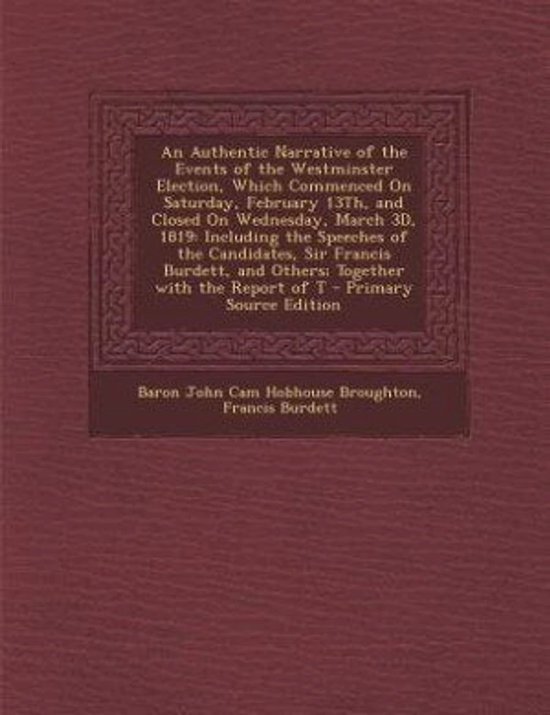 An Authentic Narrative of the Events Westminster Election, Which Commenced On Saturday, February 13Th, and Closed Wednesday, March 3D, 1819: Including Speeches Candidates, Sir Francis Burdett, Others; Together With Report T