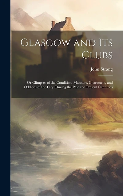 Glasgow and Its Clubs: Or Glimpses of the Condition, Manners, Characters, and Oddities of the City