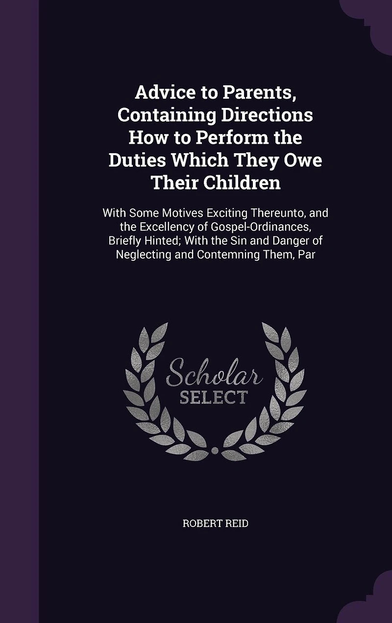 Advice to Parents, Containing Directions How to Perform the Duties Which They Owe Their Children: With Some Motives Exciting Thereunto, and the Excellency of Gospel-Ordinances, Briefly Hinted; With the Sin and Danger of Neglecting and Contemning Them, Par