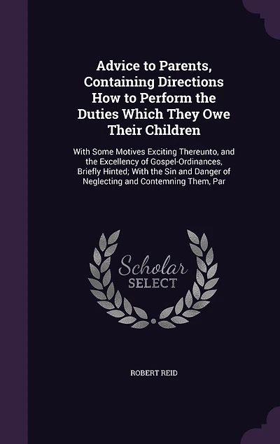 Advice to Parents, Containing Directions How to Perform the Duties Which They Owe Their Children: With Some Motives Exciting Thereunto, and the Excellency of Gospel-Ordinances, Briefly Hinted; With the Sin and Danger of Neglecting and Contemning Them, Par