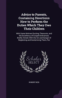 Advice to Parents, Containing Directions How to Perform the Duties Which They Owe Their Children: With Some Motives Exciting Thereunto, and the Excellency of Gospel-Ordinances, Briefly Hinted; With the Sin and Danger of Neglecting and Contemning Them, Par
