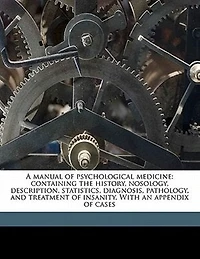 A Manual of Psychological Medicine: Containing the History, Nosology, Description, Statistics, Diagnosis, Pathology, and Treatment I