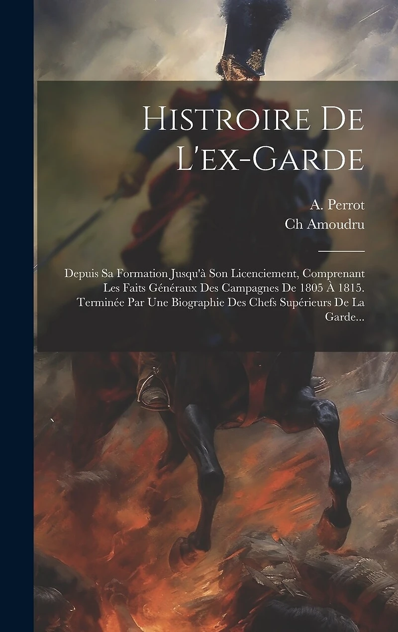 Histroire De L'ex-garde: Depuis Sa Formation Jusqu'à Son Licenciement, Comprenant Les Faits Généraux Des Campagnes De 1805 À 1815. Terminée Par Une Biographie Des Chefs Supérieurs De La Garde...