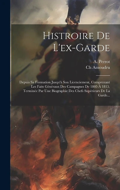 Histroire De L'ex-garde: Depuis Sa Formation Jusqu'à Son Licenciement, Comprenant Les Faits Généraux Des Campagnes De 1805 À 1815. Terminée Par Une Biographie Des Chefs Supérieurs De La Garde...