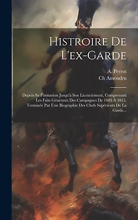 Histroire De L'ex-garde: Depuis Sa Formation Jusqu'à Son Licenciement, Comprenant Les Faits Généraux Des Campagnes De 1805 À 1815. Terminée Par Une Biographie Des Chefs Supérieurs De La Garde...