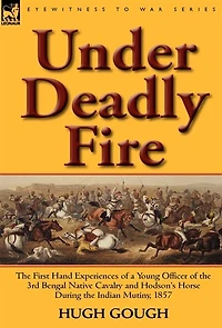 Under Deadly Fire: the First Hand Experiences of a Young Officer 3rd Bengal Native Cavalry and Hodson's Horse During Indian Mu