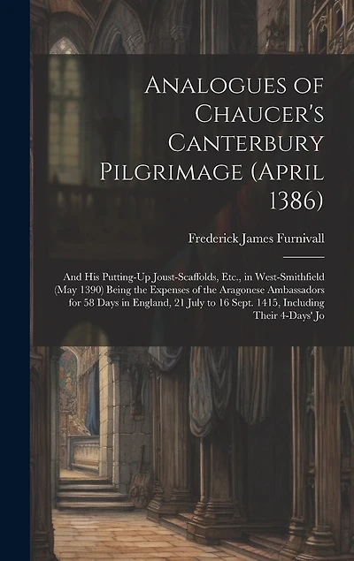 Analogues of Chaucer's Canterbury Pilgrimage (April 1386): And His Putting-Up Joust-Scaffolds, Etc., in West-Smithfield (May 1390) Being the Expenses of the Aragonese Ambassadors for 58 Days in England, 21 July to 16 Sept. 1415, Including Their 4-Days' Jo