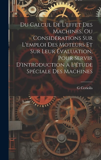 Du Calcul De L'effet Des Machines, Ou Considérations Sur L'emploi Des Moteurs Et Sur Leur Évaluation, Pour Servir D'introduction a L'étude Spéciale Des Machines