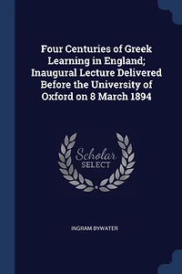 Four Centuries of Greek Learning in England; Inaugural Lecture Delivered Before the University of Oxford on 8 March 1894