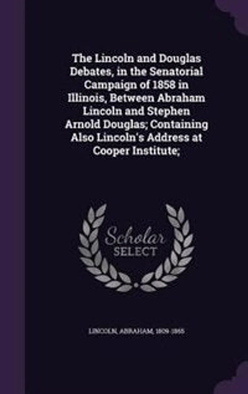 the Lincoln and Douglas Debates, Senatorial Campaign of 1858 Illinois, Between Abraham Stephen Arnold Douglas; Containing Also Lincoln's Address at Cooper Institute;