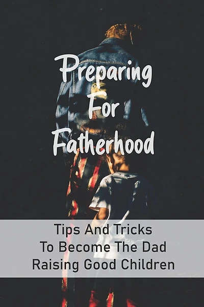 Preparing For Fatherhood: Tips And Tricks To Become The Dad Raising Good Children: How To Be A Dad Books