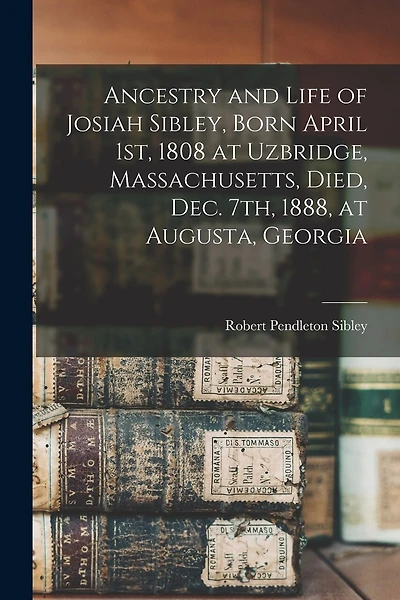 Ancestry and Life of Josiah Sibley, Born April 1st, 1808 at Uzbridge, Massachusetts, Died, Dec. 7th, 1888, at Augusta, Georgia