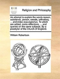 An Attempt To Explain the Words, Reason, Substance, Person, Creeds, Orthodoxy, Catholic-Church, Subscription, and Index Expurgatorius: Which Are Added, Some Reflections, Miscellaneous Observations, Quotations, Queries, on S