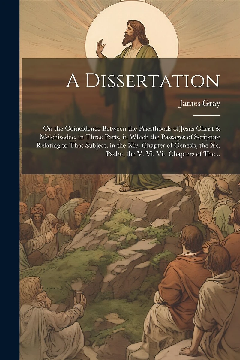 A Dissertation: On the Coincidence Between the Priesthoods of Jesus Christ & Melchisedec, in Three Parts, in Which the Passages of Scripture Relating to That Subject, in the Xiv. Chapter of Genesis, the Xc. Psalm, the V. Vi. Vii. Chapters of The...