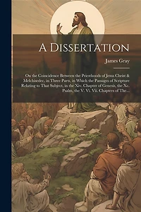 A Dissertation: On the Coincidence Between the Priesthoods of Jesus Christ & Melchisedec, in Three Parts, in Which the Passages of Scripture Relating to That Subject, in the Xiv. Chapter of Genesis, the Xc. Psalm, the V. Vi. Vii. Chapters of The...