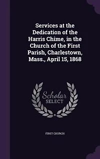 Services at the Dedication of Harris Chime, Church First Parish, Charlestown, Mass., April 15, 1868