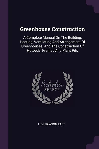 Greenhouse Construction: A Complete Manual On The Building, Heating, Ventilating And Arrangement Of Greenhouses