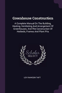 Greenhouse Construction: A Complete Manual On The Building, Heating, Ventilating And Arrangement Of Greenhouses
